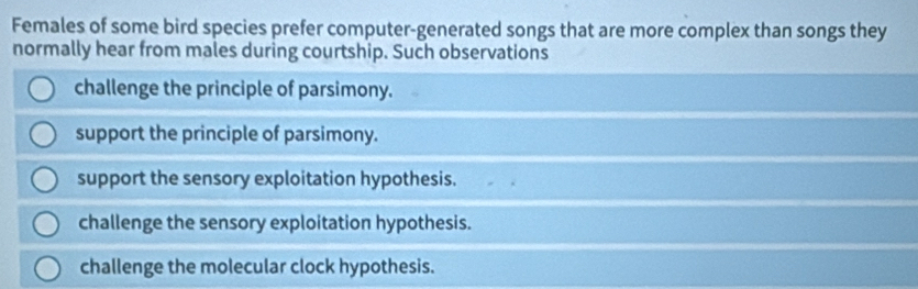 Females of some bird species prefer computer-generated songs that are more complex than songs they
normally hear from males during courtship. Such observations
challenge the principle of parsimony.
support the principle of parsimony.
support the sensory exploitation hypothesis.
challenge the sensory exploitation hypothesis.
challenge the molecular clock hypothesis.