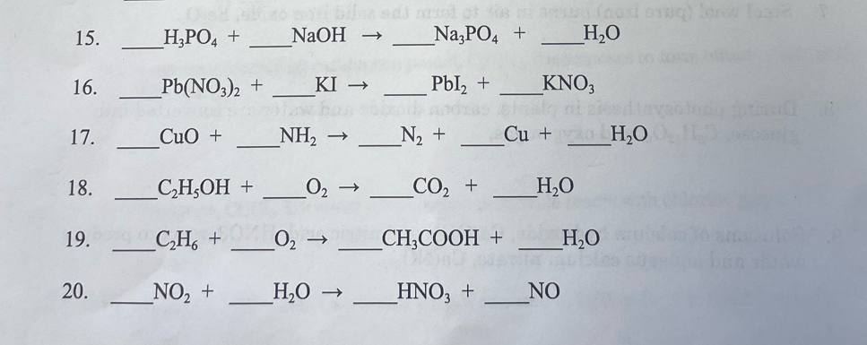 H_3PO_4+ _ NaOH _  Na_3PO_4+ _ H_2O
16. _ Pb(NO_3)_2+ _ KI _  PbI_2+ _  KNO_3
17. _ CuO+ _  NH_2 _ N_2+ _ Cu+ _ H_2O
18. _ C_2H_5OH+ _ O_2 _  CO_2+ _ H_2O
19. _ C_2H_6+ _  O_2 _ CH_3COOH+ _ H_2O
20. _ NO_2+ _ H_2O _ HNO_3+ _NO