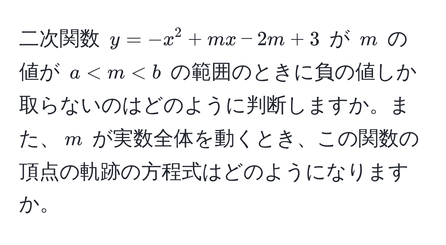 二次関数 $y = -x^2 + mx - 2m + 3$ が $m$ の値が $a < m < b$ の範囲のときに負の値しか取らないのはどのように判断しますか。また、$m$ が実数全体を動くとき、この関数の頂点の軌跡の方程式はどのようになりますか。