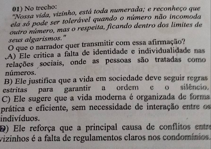 No trecho:
"Nossa vida, vizinho, está toda numerada; e reconheço que
ela só pode ser tolerável quando o número não incomoda
outro número, mas o respeita, ficando dentro dos limites de
seus algarismos."
O que o narrador quer transmitir com essa afirmação?
(A) Ele crítica a falta de identidade e individualidade nas
relações sociais, onde as pessoas são tratadas como
números.
B) Ele justifica que a vida em sociedade deve seguir regras
estritas para garantir a ordem e o silêncio.
C) Ele sugere que a vida moderna é organizada de forma
prática e eficiente, sem necessidade de interação entre os
indivíduos.
D) Ele reforça que a principal causa de conflitos entre
vizinhos é a falta de regulamentos claros nos condomínios