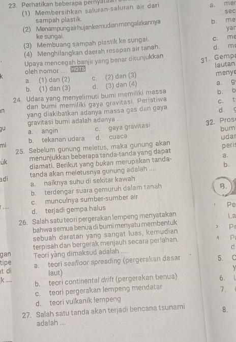 Perhatikan beberapa pernyatuan
(1) Membersihkan saluran-saluran air dari a. mer
sampah plastik
(2) Menampung air hujankemudian mengalirkannya bù me sec
yar
ke sungai.
(3) Membuang sampah plastik ke sungai. c. me
(4) Menghilangkan daerah resapan air tanah. d. m
Upaya mencegah banjir yang benar ditunjukkan
31. Gemp
lautan
oleh nomor .... HOTS

a. (1) dan (2) c. (2) dan (3) menye
b. (1) dan (3) d. (3) dan (4) a. g
24. Udara yang menyelimuti bumi memiliki massa b. b
dan bumi memiliki gaya gravitasi. Peristiwa
n
yang diakibatkan adanya massa gas dan gaya c. t dàc
gravitasi bumi adalah adanya ....
32. Pros
gu a. angin c. gaya gravitasi
bumi
mi b. tekanan udara d. cuaca
25. Sebelum gunung meletus, maka gunung akan udar
úk menunjukkan beberapa tanda-tanda yang dapat peris
diamati. Berikut yang bukan merupakan tanda- a.
adi tanda akan meletusnya gunung adalah .... b.
a. naiknya suhu di sekitar kawah
b. terdengar suara gemuruh dalam tanah
B.
... c. munculnya sumber-sumber air
d. terjadi gempa halus
Pe
26. Salah satu teori pergerakan lempeng menyatakan La
bahwa semua benua di bumi menyatu membentuk Pe
sebuah daratan yang sangat luas, kemudian
terpisah dan bergerak menjauh secara perlahan. A P
gan Teori yang dimaksud adalah .... d
tipe
t di a. teori seafloor spreading (pergerakan dasar 5. C
  
laut)
k ... b. teori continental drift (pergerakan benua) 6.
c. teori pergerakan lempeng mendatar
7.
d. teori vulkanik lempeng
27. Salah satu tanda akan terjadi bencana tsunami 8.
adalah ....