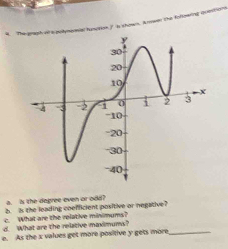 polynomial function / is shown. Arswer the following quest 
a. Is the degree even or odd? 
b. Is the leading coefficient positive or negative? 
c. What are the relative minimums? 
d. What are the relative maximums? 
e. As the x values get more positive y gets more_