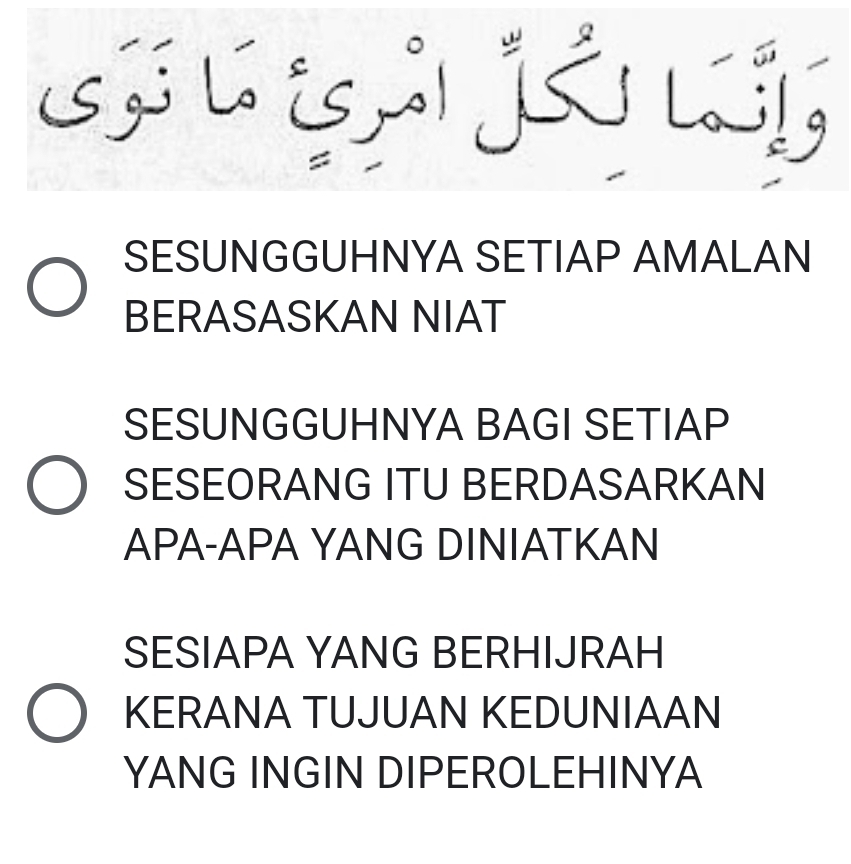 SESUNGGUHNYA SETIAP AMALAN
BERASASKAN NIAT
SESUNGGUHNYA BAGI SETIAP
SESEORANG ITU BERDASARKAN
APA-APA YANG DINIATKAN
SESIAPA YANG BERHIJRAH
KERANA TUJUAN KEDUNIAAN
YANG INGIN DIPEROLEHINYA