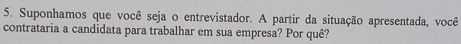 Suponhamos que você seja o entrevistador. A partir da situação apresentada, você 
contrataria a candidata para trabalhar em sua empresa? Por quê?