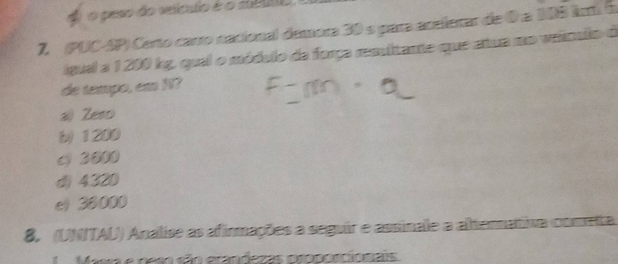 #o peso do veículo é o sté uo
7, (PUC-SP) Certo carro nacional demora 30 s para acelerar de 0 a 108 kí 5
igual a 1 200 kg, qual o módulo da força resulitante que atua no veiculo d
de tempo, em N?
a) Zeso
b) 1200
c 3800
d) 4320
e) 38000
8. (UNITAU) Análise as afirmações a seguir e assinale a altennativa cometa
Maar e deso são ecandezas proporcionais