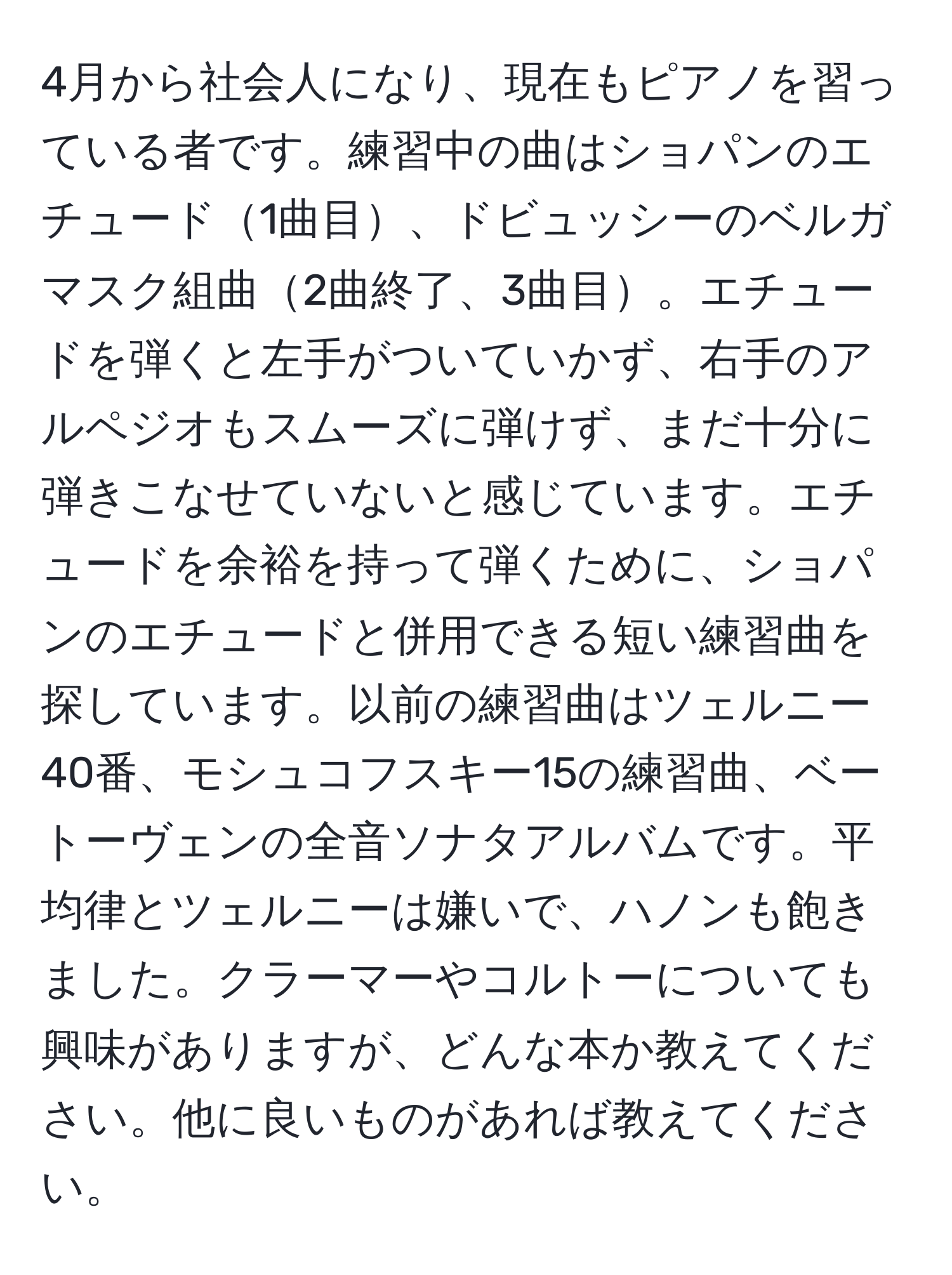 4月から社会人になり、現在もピアノを習っている者です。練習中の曲はショパンのエチュード1曲目、ドビュッシーのベルガマスク組曲2曲終了、3曲目。エチュードを弾くと左手がついていかず、右手のアルペジオもスムーズに弾けず、まだ十分に弾きこなせていないと感じています。エチュードを余裕を持って弾くために、ショパンのエチュードと併用できる短い練習曲を探しています。以前の練習曲はツェルニー40番、モシュコフスキー15の練習曲、ベートーヴェンの全音ソナタアルバムです。平均律とツェルニーは嫌いで、ハノンも飽きました。クラーマーやコルトーについても興味がありますが、どんな本か教えてください。他に良いものがあれば教えてください。