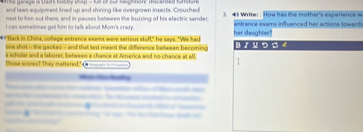 The garage is Dad's hobby shop - full of our neighbors' discarded furniture 
and lawn equipment lined up and shining like overgrown insects. Crouched 
next to him out there, and in pauses between the buzzing of his electric sander, 3. Write: : How has the mother's experience w 
I can sometimes get him to talk about Mom's crazy. entrance exams influenced her actions toward s 
her daughter? 
4*"Back in China, college entrance exams were serious stuff," he says. "We had 
one shot - the gaokao - and that test meant the difference between becoming 
B I U 
a scholar and a laborer, between a chance at America and no chance at all. 
Those scores? They mattered." Pegraphs 1I 16 Queo