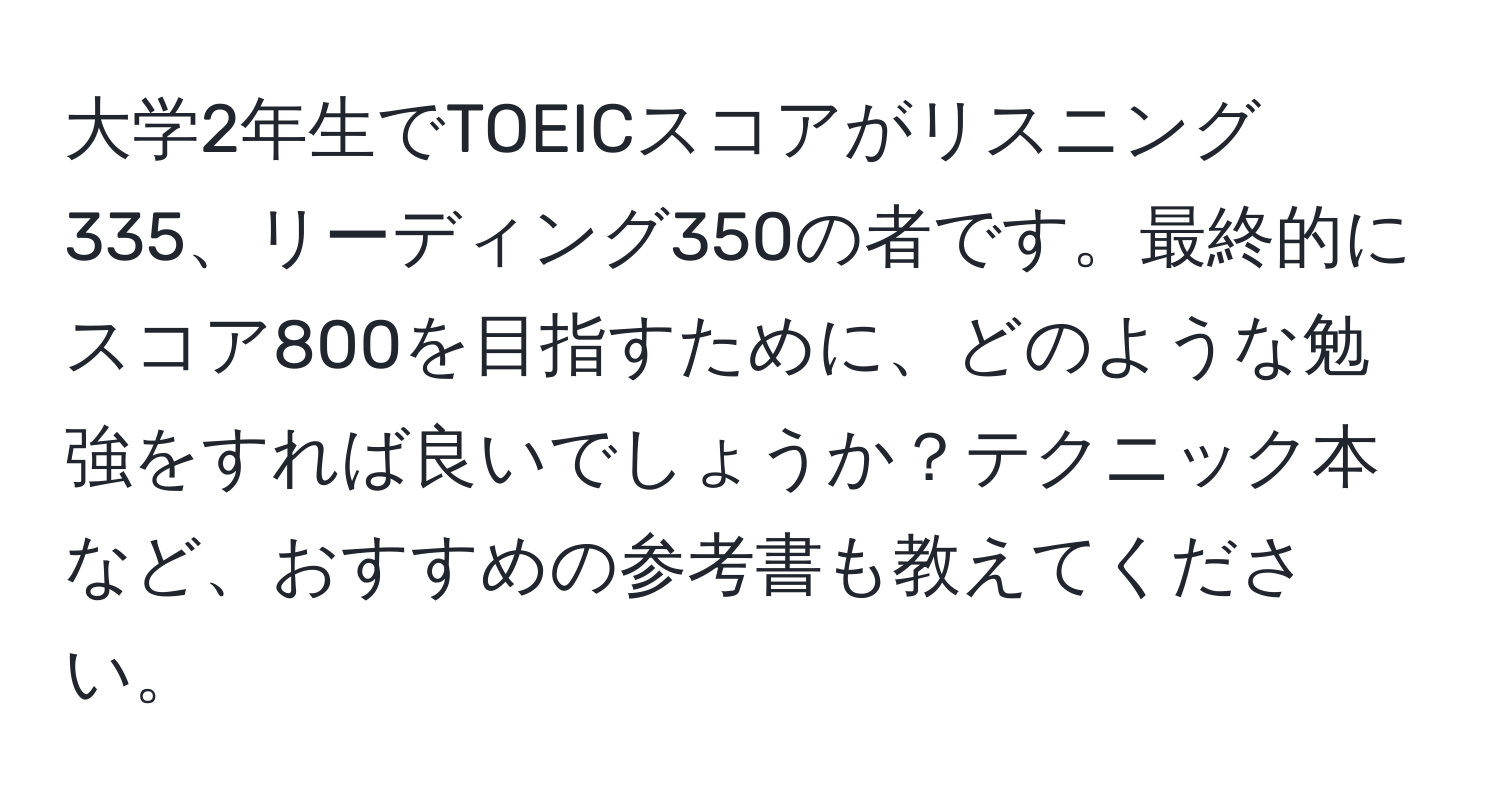 大学2年生でTOEICスコアがリスニング335、リーディング350の者です。最終的にスコア800を目指すために、どのような勉強をすれば良いでしょうか？テクニック本など、おすすめの参考書も教えてください。