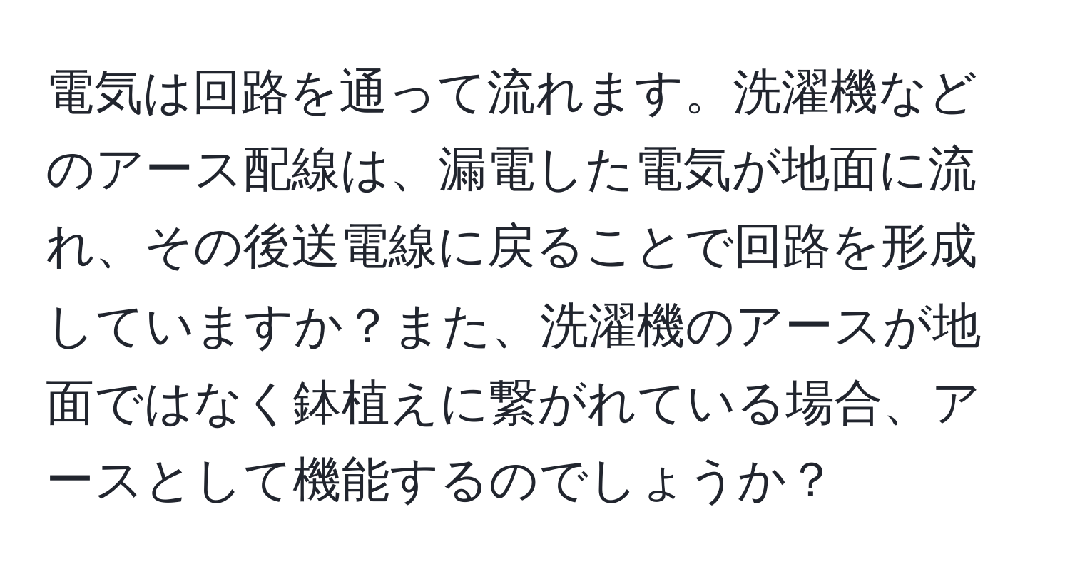 電気は回路を通って流れます。洗濯機などのアース配線は、漏電した電気が地面に流れ、その後送電線に戻ることで回路を形成していますか？また、洗濯機のアースが地面ではなく鉢植えに繋がれている場合、アースとして機能するのでしょうか？