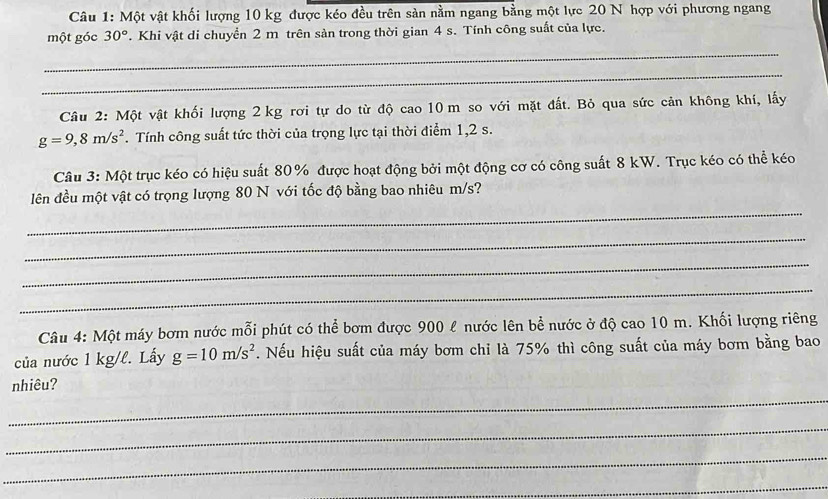 Một vật khối lượng 10 kg được kéo đều trên sản nằm ngang bằng một lực 20 N hợp với phương ngang 
một góc 30°. Khi vật di chuyển 2 m trên sản trong thời gian 4 s. Tính công suất của lực. 
_ 
_ 
Câu 2: Một vật khối lượng 2 kg rơi tự do từ độ cao 10 m so với mặt đất. Bỏ qua sức cản không khí, lấy
g=9,8m/s^2. Tính công suất tức thời của trọng lực tại thời điểm 1, 2 s. 
Câu 3: Một trục kéo có hiệu suất 80% được hoạt động bởi một động cơ có công suất 8 kW. Trục kéo có thể kéo 
_ 
lên đều một vật có trọng lượng 80 N với tốc độ bằng bao nhiêu m/s? 
_ 
_ 
_ 
Câu 4: Một máy bơm nước mỗi phút có thể bơm được 900 l nước lên bể nước ở độ cao 10 m. Khối lượng riêng 
của nước 1 kg/l. Lấy g=10m/s^2. Nếu hiệu suất của máy bơm chỉ là 75% thì công suất của máy bơm bằng bao 
_ 
nhiêu? 
_ 
_ 
_