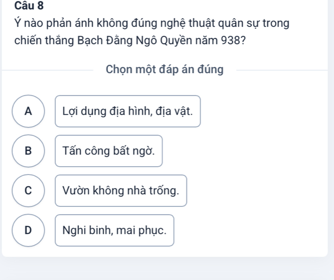 Ý nào phản ánh không đúng nghệ thuật quân sự trong
chiến thắng Bạch Đằng Ngô Quyền năm 938?
Chọn một đáp án đúng
A Lợi dụng địa hình, địa vật.
B Tấn công bất ngờ.
C Vườn không nhà trống.
D Nghi binh, mai phục.