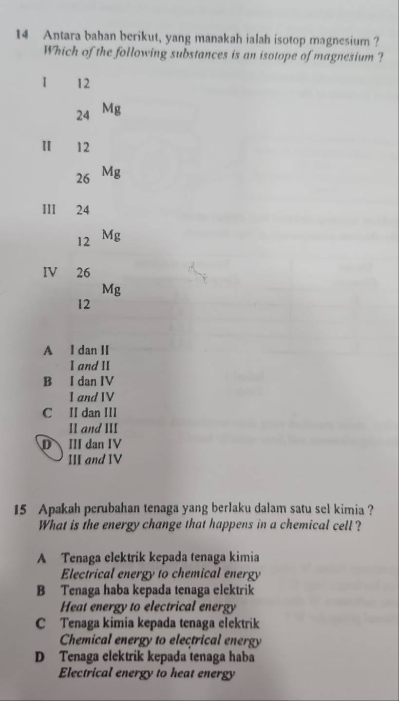 Antara bahan berikut, yang manakah ialah isotop magnesium?
Which of the following substances is an isotope of magnesium ?
1 12
24 Mg
12
26 Mg
III 24
12 Mg
IV 26
Mg
12
A l dan II
. I and II
B I dan IV
1 and IV
C II dan III
II and III
D III dan IV
III and IV
15 Apakah perubahan tenaga yang berlaku dalam satu sel kimia ?
What is the energy change that happens in a chemical cell ?
A Tenaga elektrik kepada tenaga kimia
Electrical energy to chemical energy
B Tenaga haba kepada tenaga elektrik
Heat energy to electrical energy
C Tenaga kimia kepada tenaga elektrik
Chemical energy to electrical energy
D Tenaga elektrik kepada tenaga haba
Electrical energy to heat energy