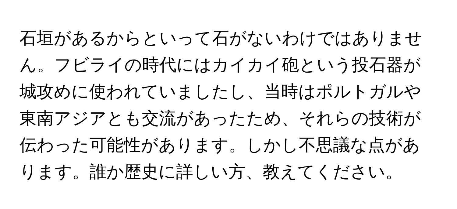 石垣があるからといって石がないわけではありません。フビライの時代にはカイカイ砲という投石器が城攻めに使われていましたし、当時はポルトガルや東南アジアとも交流があったため、それらの技術が伝わった可能性があります。しかし不思議な点があります。誰か歴史に詳しい方、教えてください。