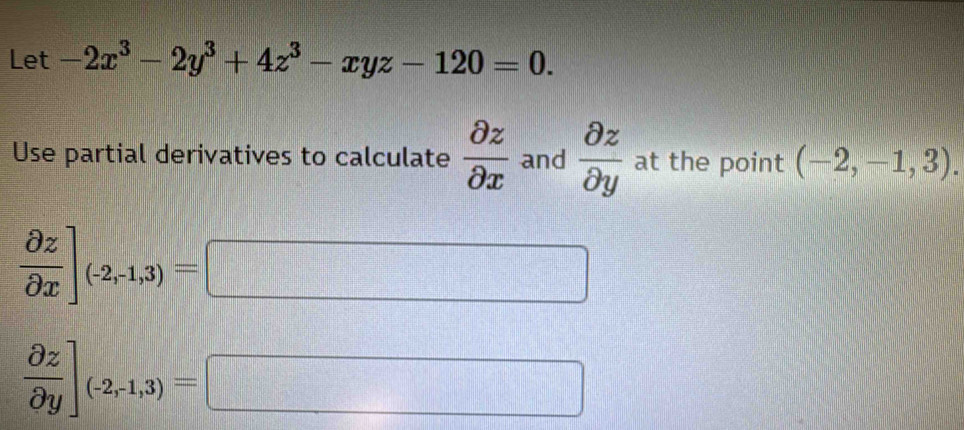 Let -2x^3-2y^3+4z^3-xyz-120=0. 
Use partial derivatives to calculate  partial z/partial x  and  partial z/partial y  at the point (-2,-1,3).
 partial z/partial x ]_(-2,1,3)=
□
 partial z/partial y ]_(-2,-1,3)= □