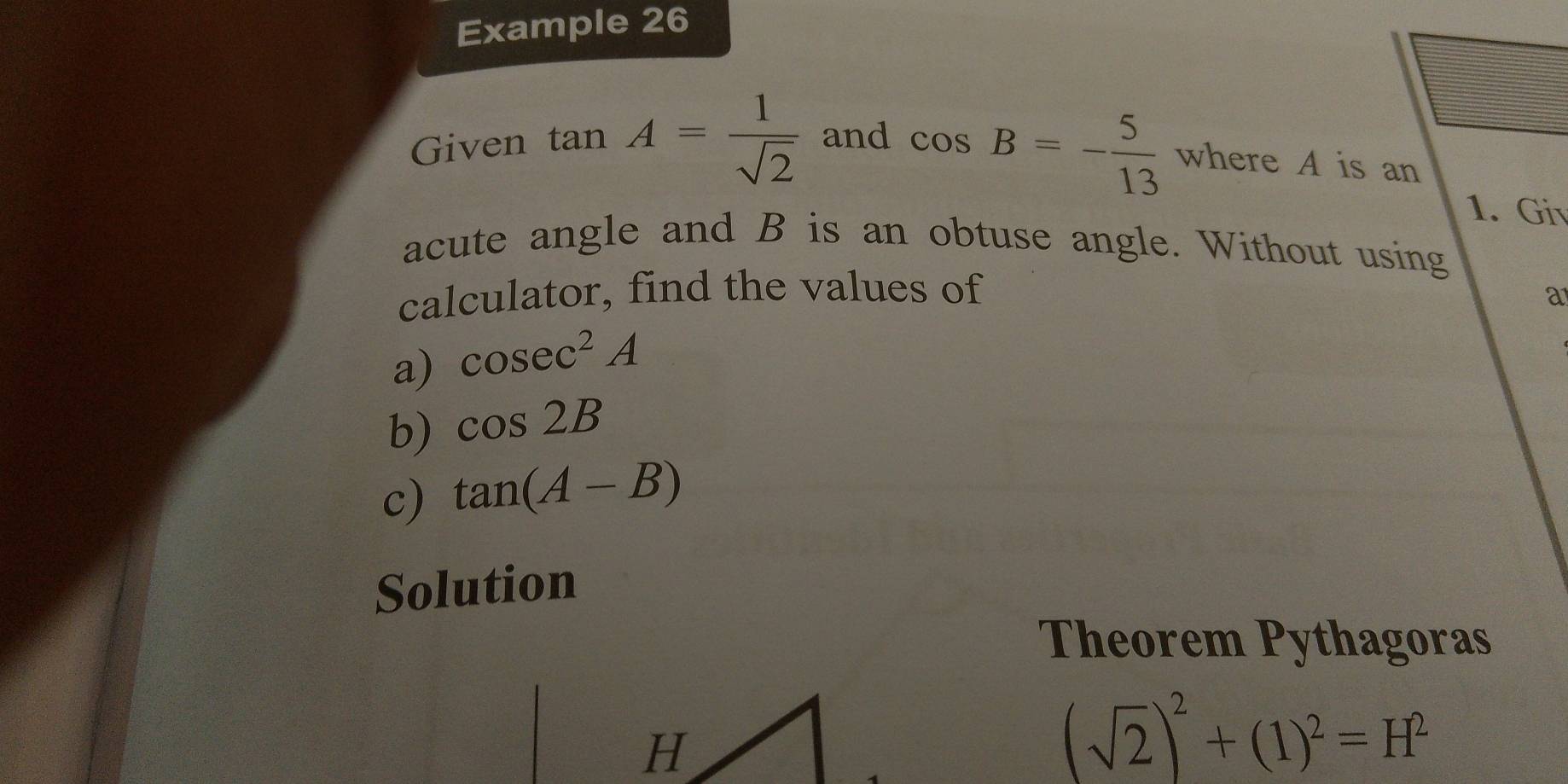 Example 26 
Given tan A= 1/sqrt(2)  and
cos B=- 5/13  where A is an 
1. Gi 
acute angle and B is an obtuse angle. Without using 
calculator, find the values of 
a 
a) cos ec^2A
b) cos 2B
c) tan (A-B)
Solution 
Theorem Pythagoras
(sqrt(2))^2+(1)^2=H^2