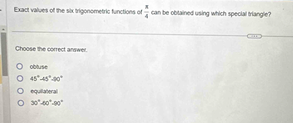 Exact values of the six trigonometric functions of  π /4  can be obtained using which special triangle?
Choose the correct answer.
obtuse
45°-45°-90°
equilateral
30°-60°-90°