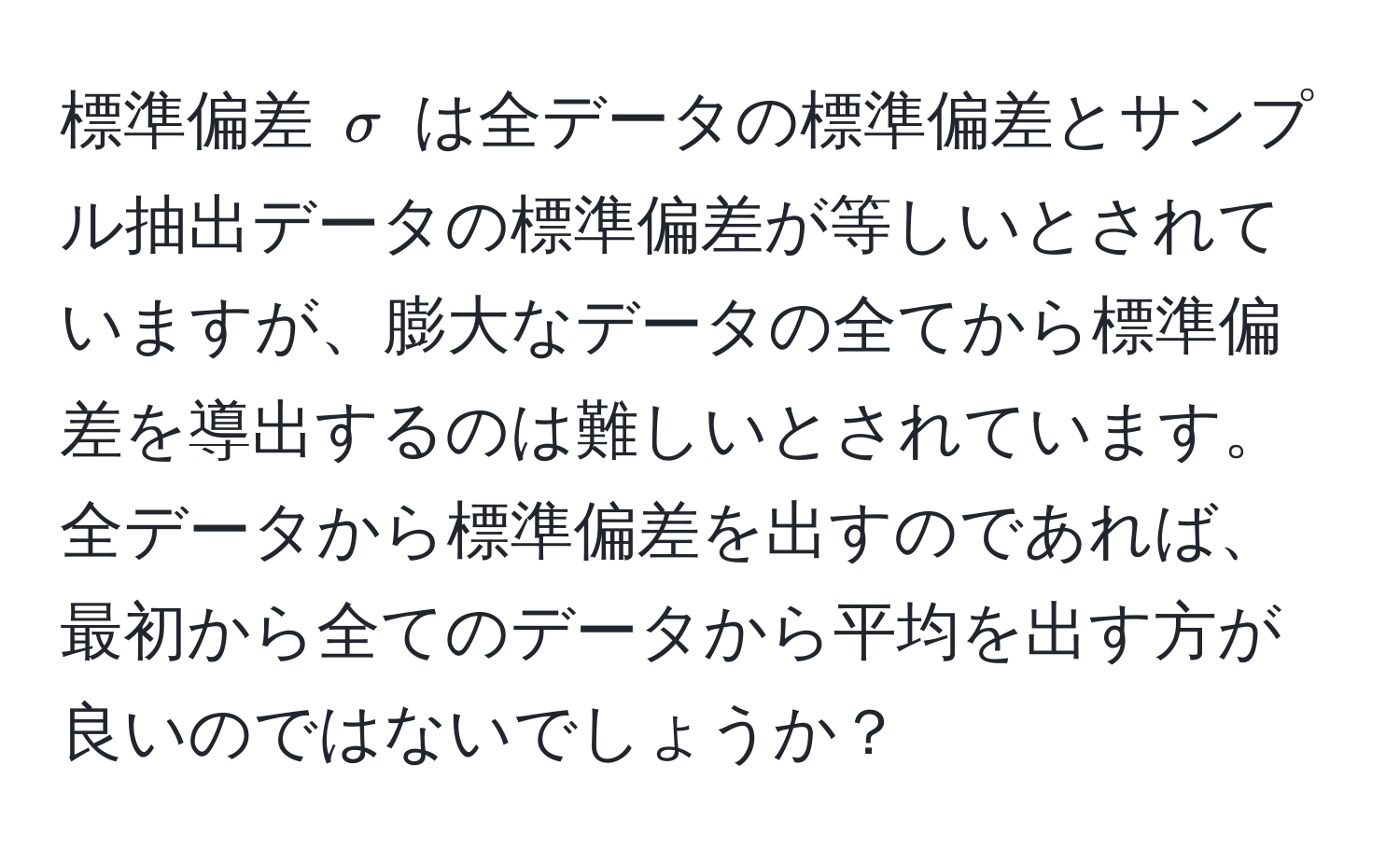 標準偏差 ( sigma ) は全データの標準偏差とサンプル抽出データの標準偏差が等しいとされていますが、膨大なデータの全てから標準偏差を導出するのは難しいとされています。全データから標準偏差を出すのであれば、最初から全てのデータから平均を出す方が良いのではないでしょうか？