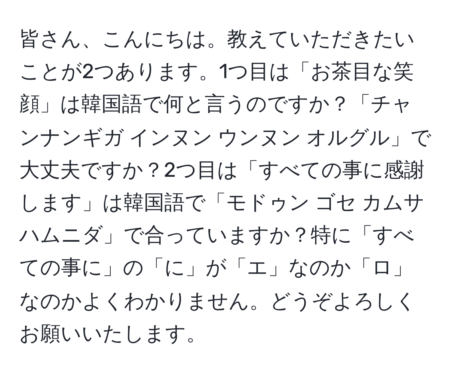 皆さん、こんにちは。教えていただきたいことが2つあります。1つ目は「お茶目な笑顔」は韓国語で何と言うのですか？「チャンナンギガ インヌン ウンヌン オルグル」で大丈夫ですか？2つ目は「すべての事に感謝します」は韓国語で「モドゥン ゴセ カムサハムニダ」で合っていますか？特に「すべての事に」の「に」が「エ」なのか「ロ」なのかよくわかりません。どうぞよろしくお願いいたします。