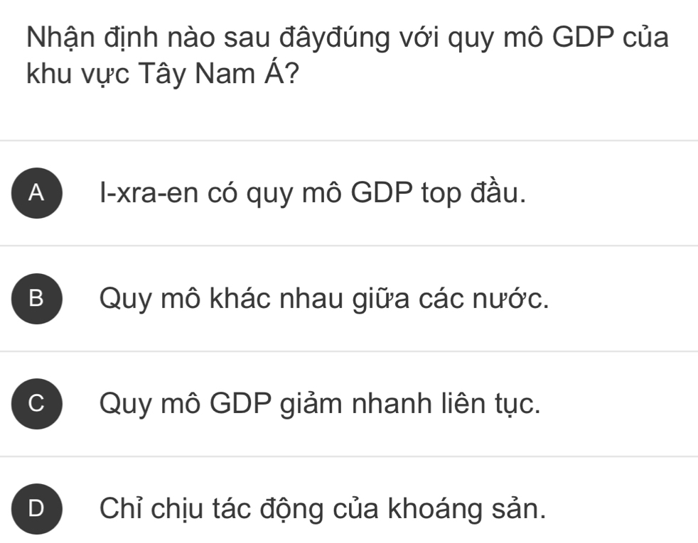 Nhận định nào sau đâyđúng với quy mô GDP của
khu vực Tây Nam A ?
A I-xra-en có quy mô GDP top đầu.
B ) Quy mô khác nhau giữa các nước.
C Quy mô GDP giảm nhanh liên tục.
D Chỉ chịu tác động của khoáng sản.