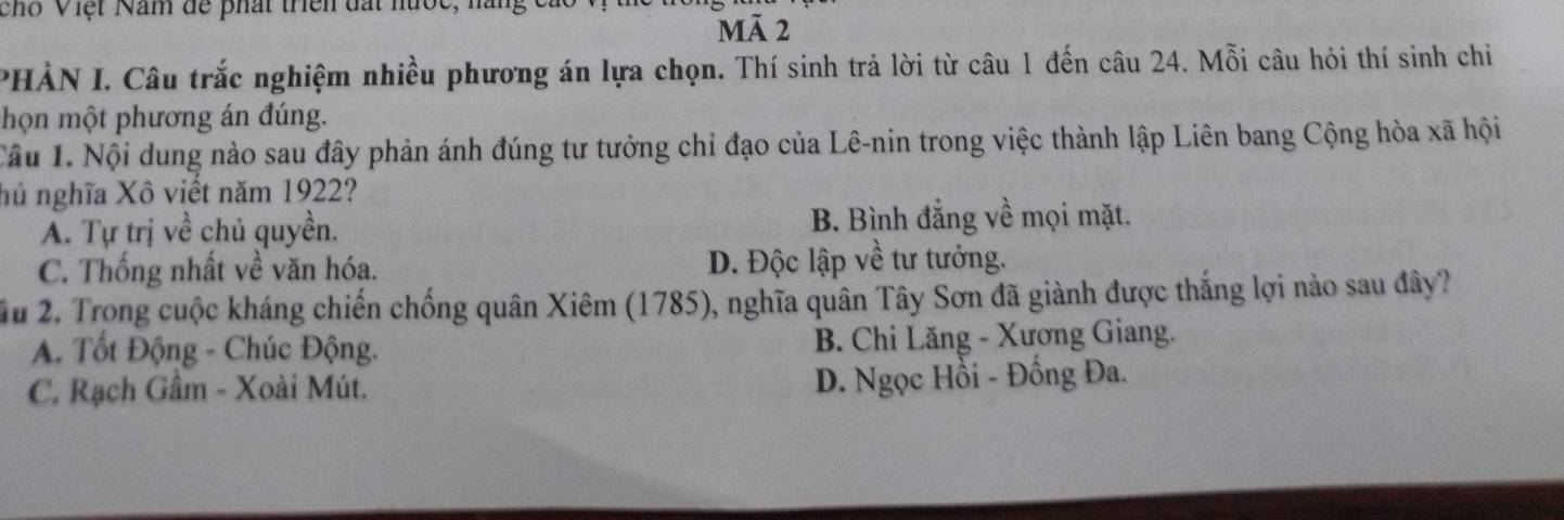 chỗ Việt Năm để phát triên đất nước, nàng
Mã 2
PHẢN I. Câu trắc nghiệm nhiều phương án lựa chọn. Thí sinh trả lời từ câu 1 đến câu 24. Mỗi câu hỏi thí sinh chỉ
họn một phương án đúng.
Câu 1. Nội dung nào sau đây phản ánh đúng tư tưởng chỉ đạo của Lê-nin trong việc thành lập Liên bang Cộng hòa xã hội
hủ nghĩa Xô viết năm 1922?
A. Tự trị về chủ quyền. B. Bình đẳng về mọi mặt.
C. Thống nhất về văn hóa. D. Độc lập về tư tưởng.
Ấu 2. Trong cuộc kháng chiến chống quân Xiêm (1785), nghĩa quân Tây Sơn đã giành được thắng lợi nào sau đây?
A. Tốt Động - Chúc Động. B. Chi Lăng - Xương Giang.
C. Rạch Gầm - Xoài Mút.
D. Ngọc Hồi - Đồng Đa.