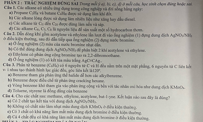 PHÀN 2 : TRÁC NGHIỆM ĐÚNG SAI Trong mỗi ý a), b), c), d) ở mỗi câu, học sinh chọn đúng hoặc sai.
Câu 1. Các alkane có nhiều ứng dụng trong công nghiệp và đời sống hằng ngày:
a) Propane C_3H_8 và butane C_4H_10 được sử dụng làm khí đốt.
b) Các alkane lỏng được sử dụng làm nhiên liệu như xăng hay dầu diesel.
c) Các alkane từ C_11 đến C_20 được dùng làm nến và sáp.
d) Các alkane C_6,C_7 .C_8 là nguyên liệu đề sản xuất một số hydrocarbon thơm.
C âu 2. Dẫn dòng khí gồm acetylene và ethylene lần lượt đi vào ống nghiệm (1) đựng dung dịch AgNO_3/NH_3
ở điều kiện thường, sau đó dẫn tiếp qua ống nghiệm (2) đựng nước bromine.
a) Ở ống nghiệm (2) màu của nước bromine nhạt dần.
b) Có thể dùng dung dịch AgNO_3/NH_3 để phân biệt 2 khí acetylene và ethylene.
c) Ethylene có phản ứng cộng bromine tạo ra 2,2-dibromoethane.
d) Ở ống nghiệm (1) có kết tủa màu trắng AgCequiv CAg..
Câu 3. Phân tử benzene (C₆H₆) có 6 nguyên tử C và H đều nằm trên một mặt phẳng, 6 nguyên tử C liên kết
vớ i nhau tạo thành hình lục giác đều, góc liên kết là 120°.
a) Benzene tham gia phản ứng thế halide dễ hơn các alkylbenzene.
b) Benzene được điều chế từ phản ứng cracking hexane.
c) Vòng benzene khó tham gia vào phản ứng cộng và bền với tác nhân oxi hóa như dung dịch KMnO4.
d) Toluene, styrene là đồng đẳng của benzene
Câu 4. Cho các chất sau: methane, ethylene, acetylene, but-1-yne. Kết luận nào sau đây là đúng?
a) Có 2 chất tạo kết tủa với dung dịch AgNO_3/NH_3.
b) Không có chất nào làm nhạt màu dung dịch KMnO_4 ở điều kiện thường.
c) Có 3 chất có khả năng làm mất màu dung dịch bromine ở điều kiện thường.
d) Cả 4 chất đều có khả năng làm mất màu dung dịch bromine ở điều kiện thường.