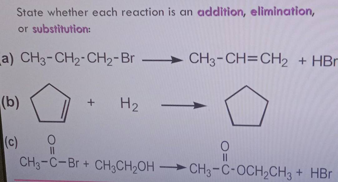 State whether each reaction is an addition, elimination,
or substitution:
a) CH_3-CH_2-CH_2-Brto CH_3-CH=CH_2+HBr
(b) □ +H_2to
(c)
CH_3-C-Br+CH_3CH_2OHto CH_3-C-OCH_2CH_3+HBr
_1