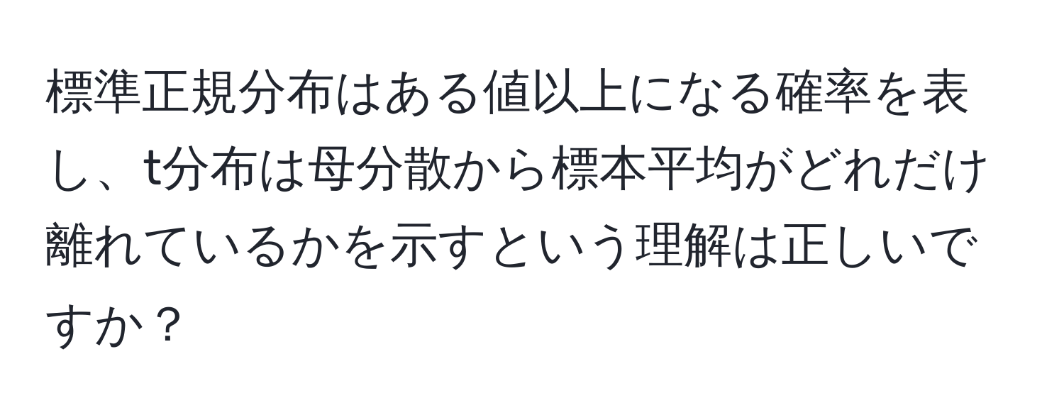 標準正規分布はある値以上になる確率を表し、t分布は母分散から標本平均がどれだけ離れているかを示すという理解は正しいですか？