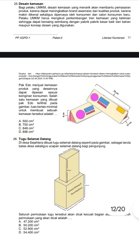 Desain kemasan
Bagi pelaku UMKM, desain kemasan yang menarik akan membantu pemasaran
produk, karena dapat meningkatkan brand awarness dan kualitas produk, karena
makin dikenal sekaligus dipercaya oleh konsumen dan calon konsumen baru.
Pelaku UMKM harus mengikuti perkembangan tren kemasan yang kekinian
sehingga dapat bersaing seimbang dengan pabrik pabrik besar baik dari bahan
maupun konsep desain yang digunakan.
_
PP ASPD-1 Paket-2 Literasi Numerasi 11
Disadur dari : https://diskopukm.jatimprov.go.id/berita/pentingnya-desain-kemasan-dalam-meningkatkan-value-suatur
produk#: ~:text=Dengan%20menggunakan%20desain%20kemasan%20yang,penggunaan%20desain%20kemasan%20ju
ga%20dapar (22.09.2024.13:45 WIB)
Pak Edo menjual kemasan
produk yang desainnya
dapat dipesan sesual
keinginan konsumen. Salah
satu kemasan yang dibuat
pak Edo terlihat pada
gambar, luas kertas minimal
untuk membuat sebuah
kemasan tersebut adalah . .
A. 500cm^2
B. 700cm^2
C. 848cm^2
D. 896cm^2
26. Tugu Selamat Datang
Di desa Sejahtera dibuat tugu selamat datang seperti pada gambar, sebagai tanda
batas desa sekaligus ucapan selamat datang bagi pengunjung.
90 cm
Sclamat Datang di
110 cm
Desa Sejahtera
60 10 0
12/20
Seluruh permukaan tugu tersebut akan dicat kecuali bagian ala_ _. uh
permukaan yang akan dicat adalah ....
A. 47.200cm^2
B. 50.200cm^2
C. 52.900cm^2
D. 54.400cm^2