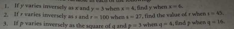 If y varies inversely as x and y=3 when x=4 , find y when x=6. 
2. If varies inversely as s and r=100 when s=27 , find the value of r when s=45. 
3. If p varies inversely as the square of q and p=3 when q=4 , find p when q=16.