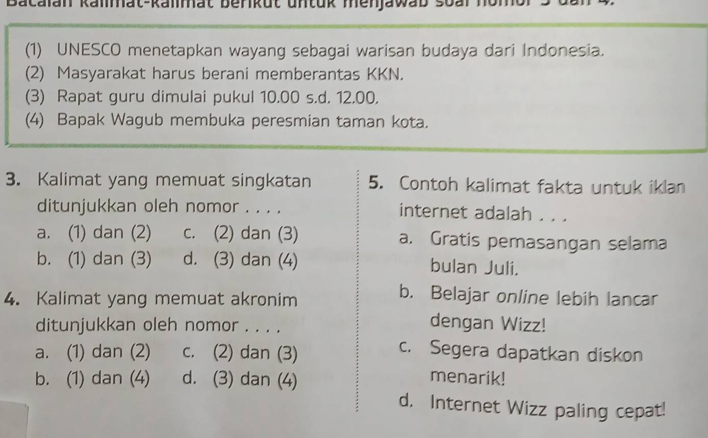 Bacalan kalmat-kalmat berikut untük menjawab soal hom
(1) UNESCO menetapkan wayang sebagai warisan budaya dari Indonesia.
(2) Masyarakat harus berani memberantas KKN.
(3) Rapat guru dimulai pukul 10.00 s.d. 12.00.
(4) Bapak Wagub membuka peresmian taman kota.
3. Kalimat yang memuat singkatan 5. Contoh kalimat fakta untuk iklan
ditunjukkan oleh nomor . . . .
internet adalah . . .
a. (1) dan (2) c. (2) dan (3) a. Gratis pemasangan selama
b. (1) dan (3) d. (3) dan (4)
bulan Juli.
4. Kalimat yang memuat akronim
b. Belajar online lebih lancar
ditunjukkan oleh nomor . . . .
dengan Wizz!
a. (1) dan (2) c. (2) dan (3)
c. Segera dapatkan diskon
b. (1) dan (4) d. (3) dan (4)
menarik!
d. Internet Wizz paling cepat!