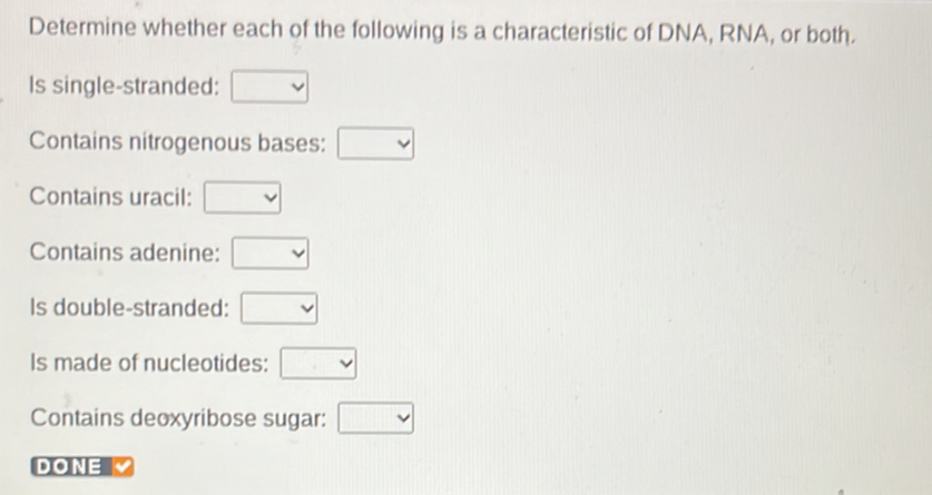 Determine whether each of the following is a characteristic of DNA, RNA, or both. 
Is single-stranded: □
Contains nitrogenous bases: □
Contains uracil: □
Contains adenine: □
Is double-stranded: □
Is made of nucleotides: □
Contains deoxyribose sugar: □
DONE