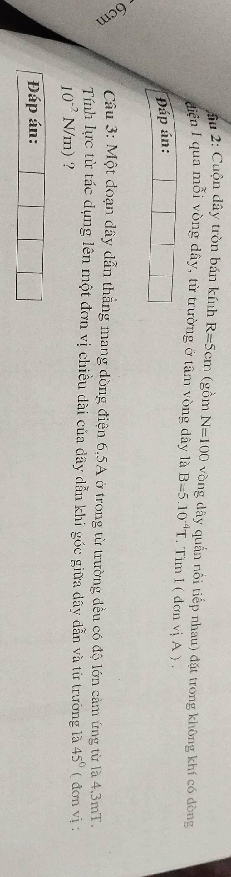 ầu 2: Cuộn dây tròn bán kính R=5cm (gồm N=100 vòng dây quấn nối tiếp nhau) đặt trong không khí có dòng 
điện I qua mỗi vòng dây, từ trường ở tâm vòng dây là B=5.10^(-4)T. Tìm I ( đo mviA). 
Đáp án: 
Câu 3: Một đoạn dây dẫn thắng mang dòng điện 6, 5A ở trong từ trường đều có độ lớn cảm ứng từ là 4,3mT. 
Tính lực từ tác dụng lên một đơn vị chiều dài của dây dẫn khi góc giữa dây dẫn và từ trường là 45° ( đơn vị :
10^(-2)N/m) ? 
Đáp án: