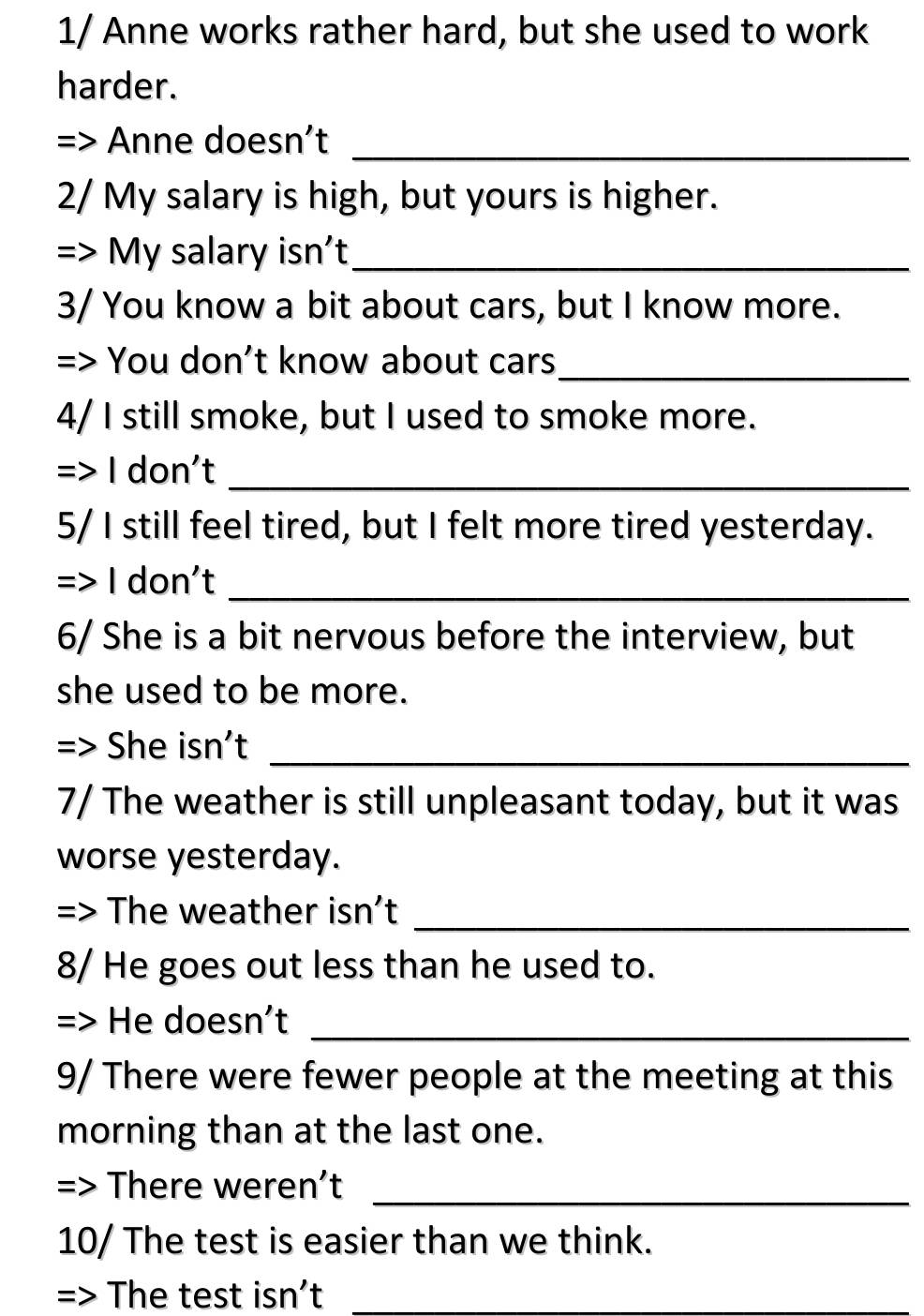 1/ Anne works rather hard, but she used to work 
harder. 
Anne doesn’t_ 
2/ My salary is high, but yours is higher. 
=> My salary isn't_ 
3/ You know a bit about cars, but I know more. 
=> You don’t know about cars_ 
4/ I still smoke, but I used to smoke more. 
=> I don't_ 
5/ I still feel tired, but I felt more tired yesterday. 
=> I don't_ 
6/ She is a bit nervous before the interview, but 
she used to be more. 
= She isn't_ 
7/ The weather is still unpleasant today, but it was 
worse yesterday. 
= The weather isn’t_ 
8/ He goes out less than he used to. 
=> He doesn't_ 
9/ There were fewer people at the meeting at this 
morning than at the last one. 
=> There weren’t_ 
10/ The test is easier than we think. 
=> The test isn’t_