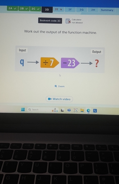 2A 2B 2C 2D 2E* 2F 2G 2H Summary 
Calculntor 
Bookwork code: 2D not allowed 
Work out the output of the function machine. 
Input Output 
q ÷7 -23 ? 
Q Zoom 
Watch video 
Search 
I 
a 
a 

5 6 8 9
Y U 
P 
t 1 
H J I