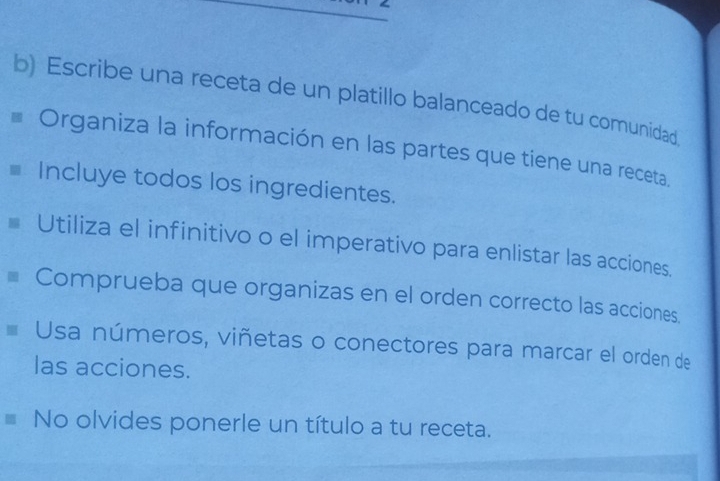 Escribe una receta de un platillo balanceado de tu comunidad 
Organiza la información en las partes que tiene una receta. 
Incluye todos los ingredientes. 
Utiliza el infinitivo o el imperativo para enlistar las acciones. 
Comprueba que organizas en el orden correcto las acciones. 
Usa números, viñetas o conectores para marcar el orden de 
las acciones. 
No olvides ponerle un título a tu receta.