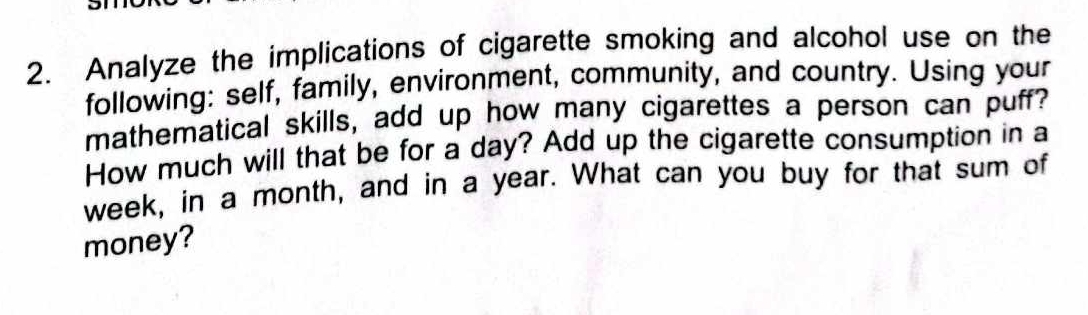 Analyze the implications of cigarette smoking and alcohol use on the 
following: self, family, environment, community, and country. Using your 
mathematical skills, add up how many cigarettes a person can puff? 
How much will that be for a day? Add up the cigarette consumption in a 
week, in a month, and in a year. What can you buy for that sum of 
money?