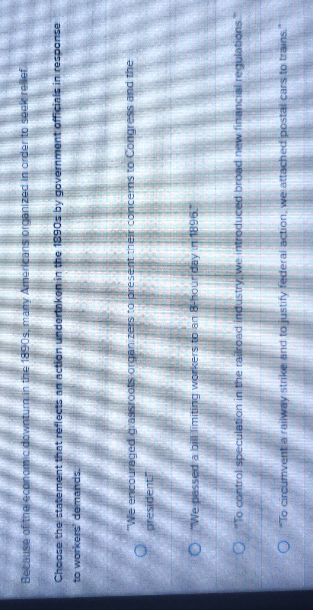 Because of the economic downturn in the 1890s, many Americans organized in order to seek relief.
Choose the statement that reflects an action undertaken in the 1890s by government officials in response
to workers' demands.
"We encouraged grassroots organizers to present their concerns to Congress and the
president."
'''We passed a bill limiting workers to an 8-hour day in 1896.'''
'To control speculation in the railroad industry, we introduced broad new financial regulations.'
“To circumvent a railway strike and to justify federal action, we attached postal cars to trains.”