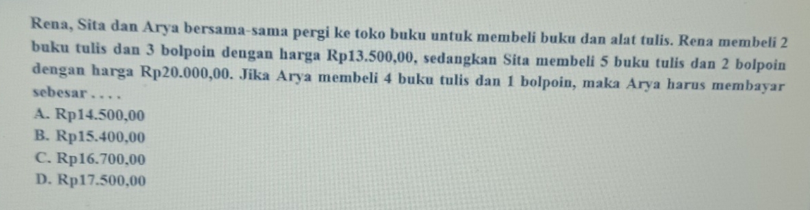 Rena, Sita dan Arya bersama-sama pergi ke toko buku untuk membeli buku dan alat tulis. Rena membeli 2
buku tulis dan 3 bolpoin dengan harga Rp13.500,00, sedangkan Sita membeli 5 buku tulis dan 2 bolpoin
dengan harga Rp20.000,00. Jika Arya membeli 4 buku tulis dan 1 bolpoin, maka Arya harus membayar
sebesar . . . .
A. Rp14.500,00
B. Rp15.400,00
C. Rp16.700,00
D. Rp17.500,00