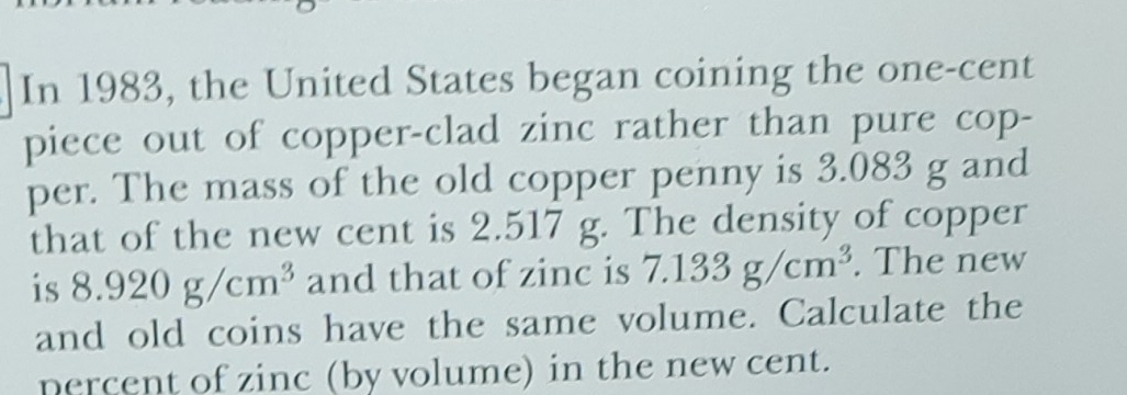 In 1983, the United States began coining the one-cent
piece out of copper-clad zinc rather than pure cop- 
per. The mass of the old copper penny is 3.083 g and 
that of the new cent is 2.517 g. The density of copper 
is 8.920g/cm^3 and that of zinc is 7.133g/cm^3. The new 
and old coins have the same volume. Calculate the 
percent of zinc (by volume) in the new cent.