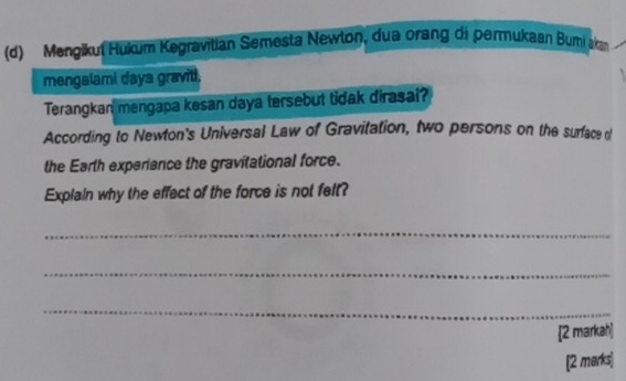 Mengikut Hukum Kegravitian Semesta Newlon, dua orang di permukaan Bumi akn 
mengalami daya graviti. 
Terangkan mengapa kesan daya tersebut tidak dirasai? 
According to Newton's Universal Law of Gravitation, two persons on the surface o 
the Earth experiance the gravitational force. 
Explain why the effect of the force is not felt? 
_ 
_ 
_ 
2 markah] 
[2 marks]