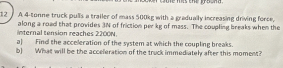 Oker table nits the grouna. 
12 A 4-tonne truck pulls a trailer of mass 500kg with a gradually increasing driving force, 
along a road that provides 3N of friction per kg of mass. The coupling breaks when the 
internal tension reaches 2200N. 
a) Find the acceleration of the system at which the coupling breaks. 
b) What will be the acceleration of the truck immediately after this moment?