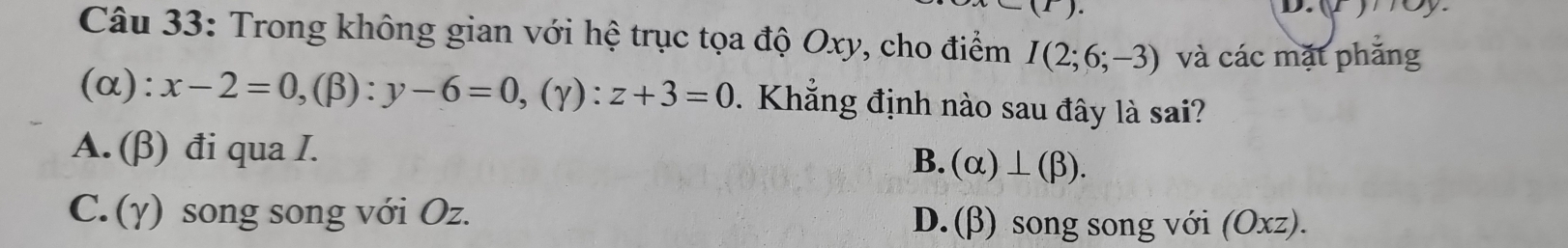 D. (F)/Oy
Câu 33: Trong không gian với hệ trục tọa độ Oxy, cho điểm I(2;6;-3) và các mặt phắng
(alpha ):x-2=0, (beta ):y-6=0, (gamma ):z+3=0. Khẳng định nào sau đây là sai?
A. (β) đi qua I.
B. (alpha )⊥ (beta ).
C. (γ) song song với Oz. D. (β) song song với (Oxz