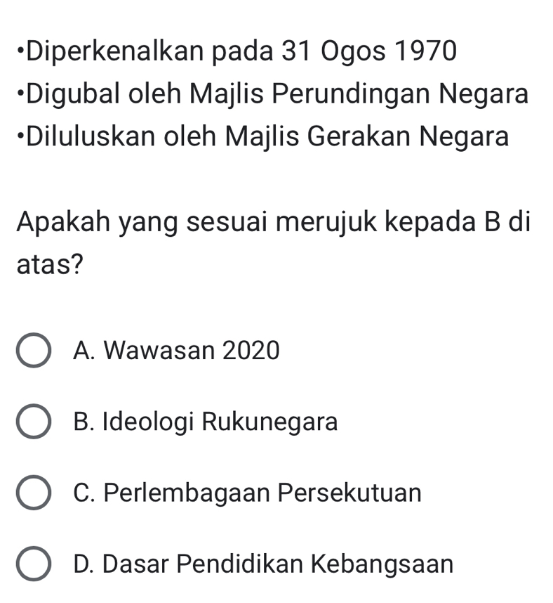 •Diperkenalkan pada 31 Ogos 1970
•Digubal oleh Majlis Perundingan Negara
•Diluluskan oleh Majlis Gerakan Negara
Apakah yang sesuai merujuk kepada B di
atas?
A. Wawasan 2020
B. Ideologi Rukunegara
C. Perlembagaan Persekutuan
D. Dasar Pendidikan Kebangsaan