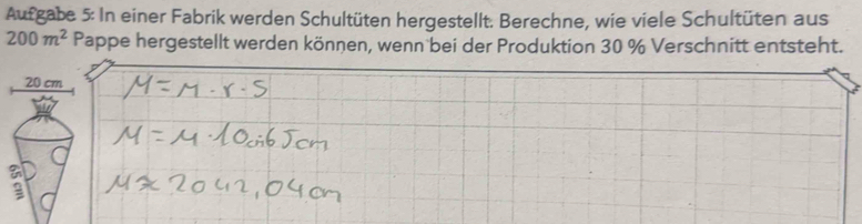 Aufgabe 5: In einer Fabrik werden Schultüten hergestellt. Berechne, wie viele Schultüten aus
200m^2 Pappe hergestellt werden können, wenn bei der Produktion 30 % Verschnitt entsteht.