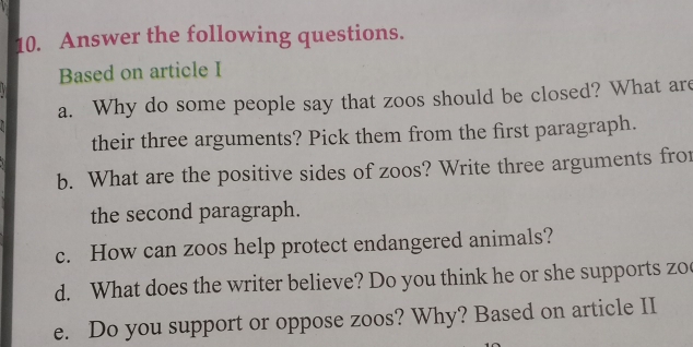 Answer the following questions. 
Based on article I 
a. Why do some people say that zoos should be closed? What are 
their three arguments? Pick them from the first paragraph. 
b. What are the positive sides of zoos? Write three arguments fro 
the second paragraph. 
c. How can zoos help protect endangered animals? 
d. What does the writer believe? Do you think he or she supports zo 
e. Do you support or oppose zoos? Why? Based on article II