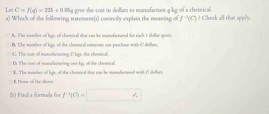 Let C=f(q)=225+0.05q give the cost in dollars to manufacture q kg of a chemical.
a) Which of the following statement(s) correctly explain the meaning of f^(-1)(C) ? Check all that apply.
A. The number of kgs. of chemical that can be manufactured for each 1 dollar spent.
B. The number of kgs. of the chemical someone can purchase with C dollars.
C. The cost of manufacturing C kgs. the chemical.
D. The cost of manufacturing one kg. of the chemical.
E. The number of kgs. of the chemical that can be manufactured with C dollars.
E None of the above
(b) Find a formula for f^(-1)(C)=□