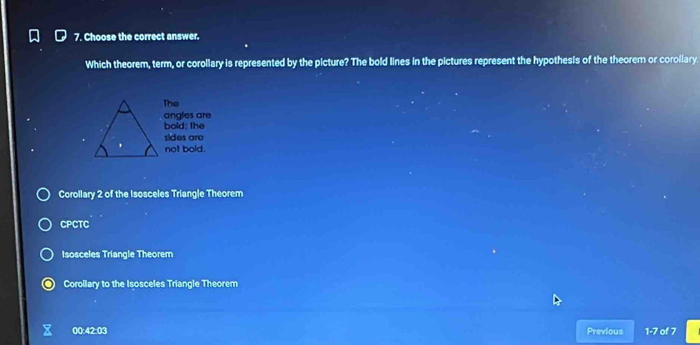 Choose the correct answer.
Which theorem, term, or corollary is represented by the picture? The bold lines in the pictures represent the hypothesis of the theorem or corollary
The
angles are
bold; the
sides are
not bold.
Corollary 2 of the Isosceles Triangle Theorem
CPCTC
Isosceles Triangle Theorem
Corollary to the Isosceles Triangle Theorem
00:42:03 Previous 1-7 of 7