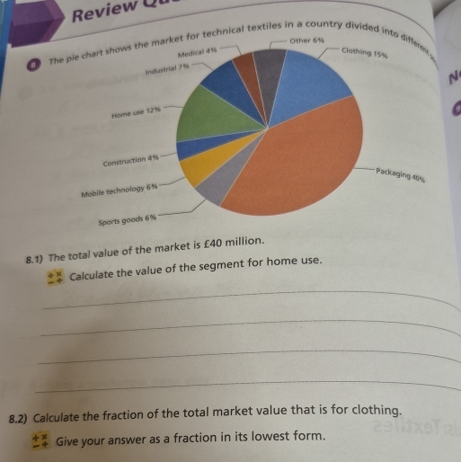 Review Qu 
The pie chart shows the market for technical textiles in a country divided into differe 
N 
8.1) The total value of the market is £40 million. 
Calculate the value of the segment for home use. 
_ 
_ 
_ 
_ 
8.2) Calculate the fraction of the total market value that is for clothing. 
Give your answer as a fraction in its lowest form.