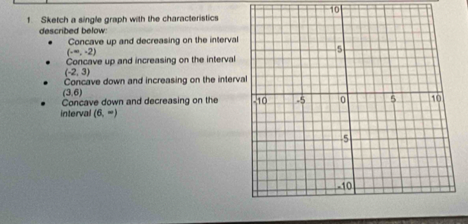 10 
1 Sketch a single graph with the characteristics 
described below: 
Concave up and decreasing on the interval
(-∈fty ,-2)
Concave up and increasing on the interval
(-2,3)
Concave down and increasing on the interva
(3,6)
Concave down and decreasing on the 
interval (6,∈fty )