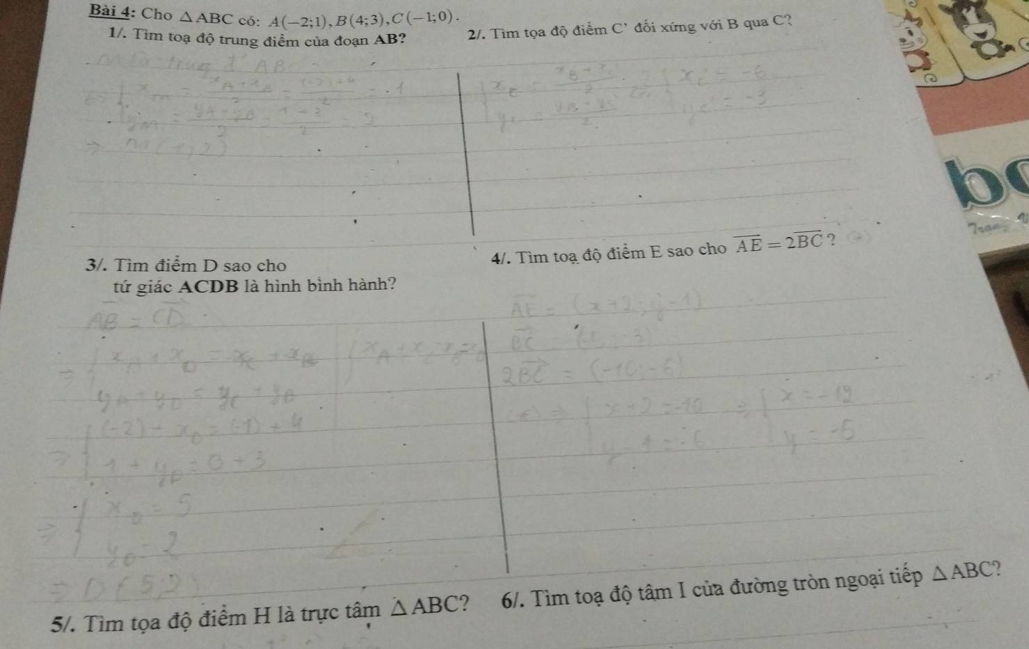 Cho △ ABC có: A(-2;1), B(4;3), C(-1;0). 
1/. Tìm toạ độ trung điểm của đoạn AB? 2/. Tìm tọa độ điểm C' đối xứng với B qua C?
b
3/. Tìm điểm D sao cho 
4/. Tìm toạ độ điểm E sao cho vector AE=2vector BC ? Trae ` 
tứ giác ACDB là hình bình hành? 
5/. Tìm tọa độ điểm H là trực tâm △ ABC ? 6/. Tìm toạ độ tâm I của đường tròn ngoại tiếp △ ABC